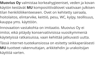 Muovius Oy valmistaa korkeahygieeniset, veden ja kovan käytön kestävät MU komposiittiväliovet vaativaan julkisen tilan henkilöliikenteeseen. Ovet on kehitetty sairaala, hoitolaitos, elintarvike, keittiö, pesu, WC, kylpy, teollisuus, kauppa yms. käyttöön. Innovaation vastakohta on imitaatio. Muovius Oy ei imitoi, eikä pitäydy konservatiivisissa vuosikymmeniä käytetyissä ratkaisuissa, vaan kehittää jatkuvasti uutta. Tässä internet-tuotekansiossa on esitetty seikkaperäisesti MU-tuotteet rakennuttajan, arkkitehdin ja urakoitsijan käyttöä varten.