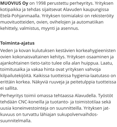 MUOVIUS Oy on 1998 perustettu perheyritys. Yrityksen kotipaikka ja tehdas sijaitsevat Alavuden kaupungissa Etelä-Pohjanmaalla. Yrityksen toimialaksi on rekisteröity muovituotteiden, ovien, ovihelojen ja automatiikan kehittely, valmistus, myynti ja asennus.  Toiminta-ajatus Veden ja kovan kulutuksen kestävien korkeahygieenisten ovien kokonaisvaltainen kehitys. Yrityksen osaaminen ja ajankohtainen tieto-taito tulee olla alan huippua. Laatu, toimitusaika ja vakaa hinta ovat yrityksen vahvoja kilpailutekijöitä. Kaikissa tuotteissa hygienia-laatutaso on erittäin korkea. Näkyviä ruuveja ja peitetulppia tuotteissa ei sallita. Perheyritys toimii omassa tehtaassa Alavudella. Työstöt tehdään CNC-koneilla ja tuotanto- ja toimistotilaa sekä uusia koneinvestointeja on suunnitteilla. Yrityksen jat-kuvuus on turvattu lähiajan sukupolvenvaihdos-suunnitelmalla.