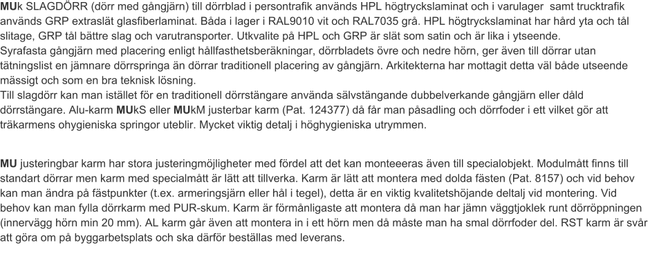 MUk SLAGDÖRR (dörr med gångjärn) till dörrblad i persontrafik används HPL högtryckslaminat och i varulager  samt trucktrafik används GRP extraslät glasfiberlaminat. Båda i lager i RAL9010 vit och RAL7035 grå. HPL högtryckslaminat har hård yta och tål slitage, GRP tål bättre slag och varutransporter. Utkvalite på HPL och GRP är slät som satin och är lika i ytseende.Syrafasta gångjärn med placering enligt hållfasthetsberäkningar, dörrbladets övre och nedre hörn, ger även till dörrar utan tätningslist en jämnare dörrspringa än dörrar traditionell placering av gångjärn. Arkitekterna har mottagit detta väl både utseende mässigt och som en bra teknisk lösning.Till slagdörr kan man istället för en traditionell dörrstängare använda sälvstängande dubbelverkande gångjärn eller dåld dörrstängare. Alu-karm MUkS eller MUkM justerbar karm (Pat. 124377) då får man påsadling och dörrfoder i ett vilket gör att träkarmens ohygieniska springor uteblir. Mycket viktig detalj i höghygieniska utrymmen. MU justeringbar karm har stora justeringmöjligheter med fördel att det kan monteeeras även till specialobjekt. Modulmått finns till standart dörrar men karm med specialmått är lätt att tillverka. Karm är lätt att montera med dolda fästen (Pat. 8157) och vid behov kan man ändra på fästpunkter (t.ex. armeringsjärn eller hål i tegel), detta är en viktig kvalitetshöjande deltalj vid montering. Vid behov kan man fylla dörrkarm med PUR-skum. Karm är förmånligaste att montera då man har jämn väggtjoklek runt dörröppningen (innervägg hörn min 20 mm). AL karm går även att montera in i ett hörn men då måste man ha smal dörrfoder del. RST karm är svår att göra om på byggarbetsplats och ska därför beställas med leverans. 