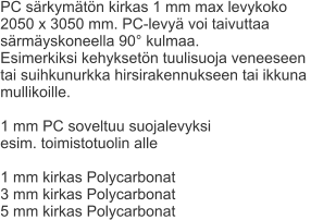 PC särkymätön kirkas 1 mm max levykoko  2050 x 3050 mm. PC-levyä voi taivuttaa  särmäyskoneella 90° kulmaa. Esimerkiksi kehyksetön tuulisuoja veneeseen  tai suihkunurkka hirsirakennukseen tai ikkuna  mullikoille.  1 mm PC soveltuu suojalevyksi  esim. toimistotuolin alle  1 mm kirkas Polycarbonat 3 mm kirkas Polycarbonat 5 mm kirkas Polycarbonat