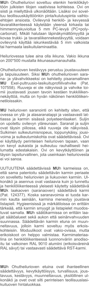 MUh Ohutheiluriovi soveltuu etenkin henkilökäyt-töön julkisten tilojen vaativissa kohteissa. Ovi on siisti ja miellyttävä ulkonäöltään. Lisäksi ovi sovel-tuu teollisuuskäyttöönkin pinta/kulutuspinta vaihto-ehtojen ansiosta. Ovilevynä henkilö- ja kevyessä tavaraliikenteessä käytetään yleensä kirkasta tai himmennyskuvioitua 5 mm PC-levyä (PC=poly-carbonat). Mikäli halutaan läpinäkymättömyyttä ja kovaa trukki- ja tavaraliikennekestävyyttä, voidaan ovilevynä käyttää iskunkestävää 5 mm valkoista tai harmaata lasikuitulaminaattia. Heiluriovessa tulee aina olla ikkuna. Vakio ikkuna on 200*500 mustalla ikkunasaumanauhalla. Ohutheilurioven kestävyys perustuu joustavuuteen ja taipuisuuteen. Siksi MUh ohutheilurioven sara-na- ja ylävahvikkeeksi on kehitetty pisaramallinen MU Exel-pultruusio-lasikuituprofiilivahvike (Pat. 107558). Ruuveja ei ole näkyvissä ja vahvike toi-mii joustavasti jousen tavoin kestäen trukkiliiken-nekäyttöä, mutta on hyvän näköinen henkilöliiken-netiloissakin. MU heilurioven saranointi on kehitetty siten, että ovessa on ylä- ja alasaranatappi ja vastaavasti lat-tiassa ja karmin sisässä polyeteenilaakeri. Suljin on upotettu ovilevyn yläreunaan. Saranat ja suljin ovat täysin piilossa, eikä ruuveja ole näkyvissä. Sulkimen sulkeutumisnopeus, loppunykäisy, jousi-voima ja sulkeutumiskohta ovat säädettävissä. Ovi ei käyttäydy perinteisen heilurioven tapaan, vaan on kevyt aukaista ja sulkeutuu rauhallisesti hei-lumatta edestakaisin. Ovi on kevytkäyttöinen ja täysin lapsiturvallinen, jota useinkaan heiluriovesta ei voi sanoa. UUTUUTENA säädettävissä MUh karmeissa on, että sama patentoitu säädettävän karmin periaate on sovellettu heiluriovien ja liukuovien karmiin. Ul-konäkö ja asennus ovat vastaavia kuin jo tunnettu ja henkilöliikenteessä yleisesti käytetty säädettävä MUk laakaoven (saranaoven) säädettävä karmi (Pat. 124377). Koska saranavoimia ei tuoda kar-min kautta seinään, karmina menestyy joustava listapieli. Hygieenisissä ja märkätiloissa on erittäin tärkeää, että karmin smyygit ja listapielet muodos-tuvat samalla. MUh säätökarmissa on erittäin laa-jat säätöalueet sekä aukon että seinänvahvuuden suunnassa. Säädettävän karmin etuna on muun-neltavuus, jolloin karmi soveltuu myös erkois-kohteisiin. Moduulikoot ovat vakio-ovissa, mutta erikoiskoot on helppo valmistaa. Karmimateriaa-lina on henkilöliikenteessä luonnonväriin anodiso-itu tai valkoinen RAL 9010 alumiini (erikoisväreinä RAL sävyt) tai vastaavasti säädettävä RST-karmi.  MUh Ohutheilurioven etuina ovat ihanteellinen säädettävyys, kevytkäyttöisyys, turvallisuus, jous-tavuus, kestävyys, muunneltavuus, yksilöllinen ul-konäkö ja ovet ovat silti perinteisen teollisuuslasi-kuituoven hintaluokkaa.