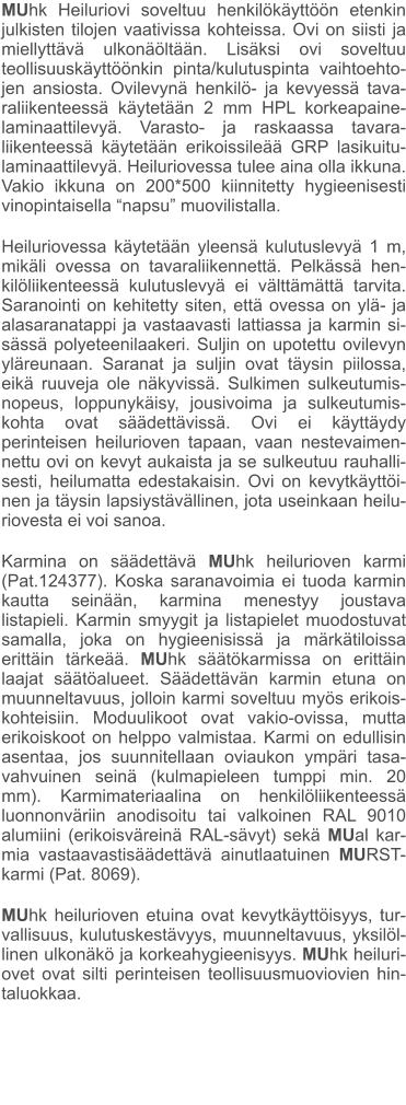 MUhk Heiluriovi soveltuu henkilökäyttöön etenkin julkisten tilojen vaativissa kohteissa. Ovi on siisti ja miellyttävä ulkonäöltään. Lisäksi ovi soveltuu teollisuuskäyttöönkin pinta/kulutuspinta vaihtoehto-jen ansiosta. Ovilevynä henkilö- ja kevyessä tava-raliikenteessä käytetään 2 mm HPL korkeapaine-laminaattilevyä. Varasto- ja raskaassa tavara-liikenteessä käytetään erikoissileää GRP lasikuitu-laminaattilevyä. Heiluriovessa tulee aina olla ikkuna. Vakio ikkuna on 200*500 kiinnitetty hygieenisesti vinopintaisella “napsu” muovilistalla.  Heiluriovessa käytetään yleensä kulutuslevyä 1 m, mikäli ovessa on tavaraliikennettä. Pelkässä hen-kilöliikenteessä kulutuslevyä ei välttämättä tarvita. Saranointi on kehitetty siten, että ovessa on ylä- ja alasaranatappi ja vastaavasti lattiassa ja karmin si-sässä polyeteenilaakeri. Suljin on upotettu ovilevyn yläreunaan. Saranat ja suljin ovat täysin piilossa, eikä ruuveja ole näkyvissä. Sulkimen sulkeutumis-nopeus, loppunykäisy, jousivoima ja sulkeutumis-kohta ovat säädettävissä. Ovi ei käyttäydy perinteisen heilurioven tapaan, vaan nestevaimen-nettu ovi on kevyt aukaista ja se sulkeutuu rauhalli-sesti, heilumatta edestakaisin. Ovi on kevytkäyttöi-nen ja täysin lapsiystävällinen, jota useinkaan heilu-riovesta ei voi sanoa.  Karmina on säädettävä MUhk heilurioven karmi (Pat.124377). Koska saranavoimia ei tuoda karmin kautta seinään, karmina menestyy joustava listapieli. Karmin smyygit ja listapielet muodostuvat samalla, joka on hygieenisissä ja märkätiloissa erittäin tärkeää. MUhk säätökarmissa on erittäin laajat säätöalueet. Säädettävän karmin etuna on muunneltavuus, jolloin karmi soveltuu myös erikois-kohteisiin. Moduulikoot ovat vakio-ovissa, mutta erikoiskoot on helppo valmistaa. Karmi on edullisin asentaa, jos suunnitellaan oviaukon ympäri tasa-vahvuinen seinä (kulmapieleen tumppi min. 20 mm). Karmimateriaalina on henkilöliikenteessä luonnonväriin anodisoitu tai valkoinen RAL 9010 alumiini (erikoisväreinä RAL-sävyt) sekä MUal kar-mia vastaavastisäädettävä ainutlaatuinen MURST-karmi (Pat. 8069).  MUhk heilurioven etuina ovat kevytkäyttöisyys, tur-vallisuus, kulutuskestävyys, muunneltavuus, yksilöl-linen ulkonäkö ja korkeahygieenisyys. MUhk heiluri-ovet ovat silti perinteisen teollisuusmuoviovien hin-taluokkaa.