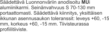 Säädettävä Luonnonväriin anodisoitu MUi alumiinikarmi. Seinänvahvuus S 70-130 mm portaattomasti. Säädettävä kiinnitys, yksittäisen ikkunan asennusaukon toleranssit: leveys +60, -15 mm, korkeus +60, -15 mm. Tiivisteurassa profiilitiiviste.