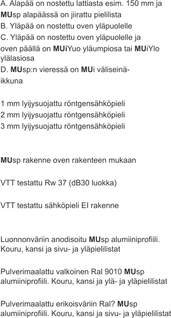 A. Alapää on nostettu lattiasta esim. 150 mm ja  MUsp alapäässä on jiirattu pielilista B. Yläpää on nostettu oven yläpuolelle C. Yläpää on nostettu oven yläpuolelle ja  oven päällä on MUiYuo yläumpiosa tai MUiYlo ylälasiosa D. MUsp:n vieressä on MUi väliseinä- ikkuna  1 mm lyijysuojattu röntgensähköpieli 2 mm lyijysuojattu röntgensähköpieli 3 mm lyijysuojattu röntgensähköpieli   MUsp rakenne oven rakenteen mukaan  VTT testattu Rw 37 (dB30 luokka)  VTT testattu sähköpieli EI rakenne   Luonnonväriin anodisoitu MUsp alumiiniprofiili. Kouru, kansi ja sivu- ja yläpielilistat  Pulverimaalattu valkoinen Ral 9010 MUsp alumiiniprofiili. Kouru, kansi ja ylä- ja yläpielilistat  Pulverimaalattu erikoisväriin Ral? MUsp alumiiniprofiili. Kouru, kansi ja sivu- ja yläpielilistat