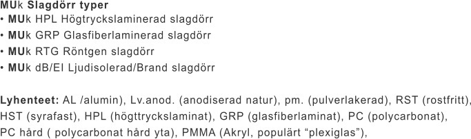MUk Slagdörr typer • MUk HPL Högtryckslaminerad slagdörr • MUk GRP Glasfiberlaminerad slagdörr • MUk RTG Röntgen slagdörr • MUk dB/EI Ljudisolerad/Brand slagdörr  Lyhenteet: AL /alumin), Lv.anod. (anodiserad natur), pm. (pulverlakerad), RST (rostfritt), HST (syrafast), HPL (högttryckslaminat), GRP (glasfiberlaminat), PC (polycarbonat),  PC hård ( polycarbonat hård yta), PMMA (Akryl, populärt “plexiglas”),