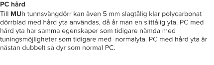 PC hård Till MUh tunnsvängdörr kan även 5 mm slagtålig klar polycarbonat dörrblad med hård yta användas, då år man en slittålig yta. PC med hård yta har samma egenskaper som tidigare nämda med tuningsmöjligheter som tidigare med  normalyta. PC med hård yta är nästan dubbelt så dyr som normal PC.