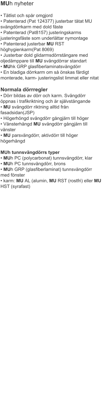 MUh nyheter • Tätlist och spår omgjord• Patenterad (Pat 124377) justerbar tätat MU svängdörrkarm med dold fäste• Patenterad (Pat8157) justeringskarms justeringsfäste som underlättar nymontage• Patenterad justerbar MU RST höghygienkarm(Pat 8069)	• Justerbar dold glidarmsdörrstängare med oljedämppare till MU svängdörrar standart• MUhk GRP glasfiberlaminatsvängdörr• En bladiga dörrkarm om så önskas färdigt monterade, karm- justeringslist limmat eller nitat Normala dörrregler• Dörr bildas av dörr och karm. Svängdörr öppnas i trafikriktning och är självstängande• MU svängdörr riktning alltid från fasadsidan(JSP)	• Högerhöngd svängdörr gångjärn till höger• Vänsterhängd MU svängdörr gångjärn till vänster• MU parsvängdörr, aktivdörr till höger högerhängdMUh tunnsvängdörrs typer• MUh PC (polycarbonat) tunnsvängdörr, klar• MUh PC tunnsvängdörr, brons	• MUh GRP (glasfiberlaminat) tunnsvängdörr med fönster	• karm: MU AL (alumin, MU RST (rostfri) eller MU HST (syrafast)