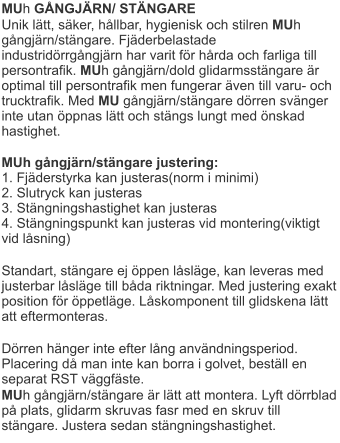 MUh GÅNGJÄRN/ STÄNGARE Unik lätt, säker, hållbar, hygienisk och stilren MUh gångjärn/stängare. Fjäderbelastade industridörrgångjärn har varit för hårda och farliga till persontrafik. MUh gångjärn/dold glidarmsstängare är optimal till persontrafik men fungerar även till varu- och trucktrafik. Med MU gångjärn/stängare dörren svänger inte utan öppnas lätt och stängs lungt med önskad hastighet.  MUh gångjärn/stängare justering:1. Fjäderstyrka kan justeras(norm i minimi)2. Slutryck kan justeras3. Stängningshastighet kan justeras4. Stängningspunkt kan justeras vid montering(viktigt vid låsning)  Standart, stängare ej öppen låsläge, kan leveras med justerbar låsläge till båda riktningar. Med justering exakt position för öppetläge. Låskomponent till glidskena lätt att eftermonteras.  Dörren hänger inte efter lång användningsperiod. Placering då man inte kan borra i golvet, beställ en separat RST väggfäste.  MUh gångjärn/stängare är lätt att montera. Lyft dörrblad på plats, glidarm skruvas fasr med en skruv till stängare. Justera sedan stängningshastighet.