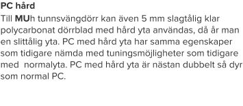 PC hård Till MUh tunnsvängdörr kan även 5 mm slagtålig klar polycarbonat dörrblad med hård yta användas, då år man en slittålig yta. PC med hård yta har samma egenskaper som tidigare nämda med tuningsmöjligheter som tidigare med  normalyta. PC med hård yta är nästan dubbelt så dyr som normal PC.