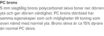 PC brons 5 mm slagtålig brons polycarbonat skiva tonar ner dörren yta och ger dörren värdighet. PC brons dörrblad har samma egenskaper som och möjligheter till toning som ovan nämd med normal yta. Brons skiva är ca 15% dyrare än normal PC skiva.