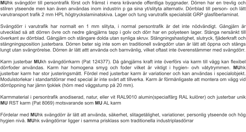 MUhk svängdörr till persontrafik först och främst i mera krävande offentliga byggnader. Dörren har en trevlig och stilren ytseende men kan även användas inom industrin p ga sina yt/slityta alternativ. Dörrblad till person- och lätt varutransport trafik 2 mm HPL högtryckslaminatskiva. Lager och tung varutrafik specialslät GRP glasfiberlaminat. Svängdörr i varutrafik har normalt en 1 mm slityta, i normal persontrafik är det inte nödvändigt. Gångjärn är utvecklad så att dörren övre och nedre gångjärns tapp i golv och dörr har en polyeteen lager. Stänga nersänkt till överkant av dörrblad. Gångjärn och stängare dolda utan synliga skruv. Stängningshastighet, slutryck, fjäderkraft och stängningsposition justerbara. Dörren beter sig inte som en traditionell svängdörr utan är lätt att öppna och stängs lungt utan svängrörelse. Dörren är lätt attt använda och barnvänlig, vilket oftast inte överenstämmer med svängdörr. Karm justerbar MUkh svängdörrkarm (Pat 124377). Då gångjärns kraft inte överförs via karm till vägg kan flexibel dörrfoder användas. Karm har homogena smyg och foder vilket är viktigt i hygien- ovh våtytrymmen. MUhk justerbar karm har stor justeringsmått. Fördel med justerbar karm är variationer och kan användas i specialobjekt. Modulstorlekar i standartdörrar med special är inte svårt att tillverka. Karm är förmånligaste att montera om vägg vid dörröppning har jämn tjoklek (hörn med väggstump på 20 mm). Karmmaterial i persontrafik anodiserad, natur, eller vit RAL9010 alumin(specialfärg RAL kulörer) och justerbar unik MU RST karm (Pat 8069) motsvarande som MU AL karm  Fördelar med MUhk svängdörr är lätt att använda, säkerhet, slitagetålighet, variationer, personlig ytseende och hög hygien nivå. MUhk svängdörrar ligger i samma prisklass som traditionella industriplasdörrar