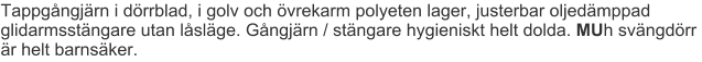 Tappgångjärn i dörrblad, i golv och övrekarm polyeten lager, justerbar oljedämppad glidarmsstängare utan låsläge. Gångjärn / stängare hygieniskt helt dolda. MUh svängdörr är helt barnsäker.
