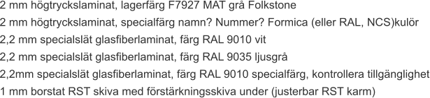 2 mm högtryckslaminat, lagerfärg F7927 MAT grå Folkstone 2 mm högtryckslaminat, specialfärg namn? Nummer? Formica (eller RAL, NCS)kulör 2,2 mm specialslät glasfiberlaminat, färg RAL 9010 vit 2,2 mm specialslät glasfiberlaminat, färg RAL 9035 ljusgrå 2,2mm specialslät glasfiberlaminat, färg RAL 9010 specialfärg, kontrollera tillgänglighet 1 mm borstat RST skiva med förstärkningsskiva under (justerbar RST karm)