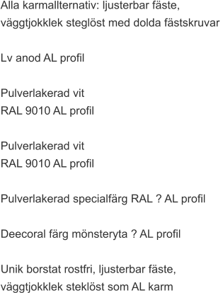 Alla karmallternativ: ljusterbar fäste,  väggtjokklek steglöst med dolda fästskruvar   Lv anod AL profil  Pulverlakerad vit  RAL 9010 AL profil  Pulverlakerad vit  RAL 9010 AL profil  Pulverlakerad specialfärg RAL ? AL profil  Deecoral färg mönsteryta ? AL profil  Unik borstat rostfri, ljusterbar fäste,  väggtjokklek steklöst som AL karm