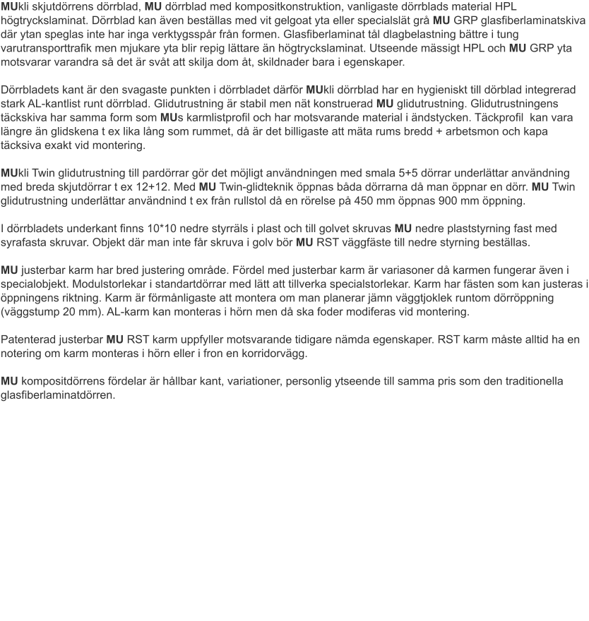 MUkli skjutdörrens dörrblad, MU dörrblad med kompositkonstruktion, vanligaste dörrblads material HPL högtryckslaminat. Dörrblad kan även beställas med vit gelgoat yta eller specialslät grå MU GRP glasfiberlaminatskiva där ytan speglas inte har inga verktygsspår från formen. Glasfiberlaminat tål dlagbelastning bättre i tung varutransporttrafik men mjukare yta blir repig lättare än högtryckslaminat. Utseende mässigt HPL och MU GRP yta motsvarar varandra så det är svåt att skilja dom åt, skildnader bara i egenskaper.Dörrbladets kant är den svagaste punkten i dörrbladet därför MUkli dörrblad har en hygieniskt till dörblad integrerad stark AL-kantlist runt dörrblad. Glidutrustning är stabil men nät konstruerad MU glidutrustning. Glidutrustningens täckskiva har samma form som MUs karmlistprofil och har motsvarande material i ändstycken. Täckprofil  kan vara längre än glidskena t ex lika lång som rummet, då är det billigaste att mäta rums bredd + arbetsmon och kapa täcksiva exakt vid montering.	MUkli Twin glidutrustning till pardörrar gör det möjligt användningen med smala 5+5 dörrar underlättar användning med breda skjutdörrar t ex 12+12. Med MU Twin-glidteknik öppnas båda dörrarna då man öppnar en dörr. MU Twin glidutrustning underlättar användnind t ex från rullstol då en rörelse på 450 mm öppnas 900 mm öppning.I dörrbladets underkant finns 10*10 nedre styrräls i plast och till golvet skruvas MU nedre plaststyrning fast med syrafasta skruvar. Objekt där man inte får skruva i golv bör MU RST väggfäste till nedre styrning beställas.	MU justerbar karm har bred justering område. Fördel med justerbar karm är variasoner då karmen fungerar även i specialobjekt. Modulstorlekar i standartdörrar med lätt att tillverka specialstorlekar. Karm har fästen som kan justeras i öppningens riktning. Karm är förmånligaste att montera om man planerar jämn väggtjoklek runtom dörröppning (väggstump 20 mm). AL-karm kan monteras i hörn men då ska foder modiferas vid montering.	Patenterad justerbar MU RST karm uppfyller motsvarande tidigare nämda egenskaper. RST karm måste alltid ha en notering om karm monteras i hörn eller i fron en korridorvägg.	MU kompositdörrens fördelar är hållbar kant, variationer, personlig ytseende till samma pris som den traditionella glasfiberlaminatdörren.												 											 										 
