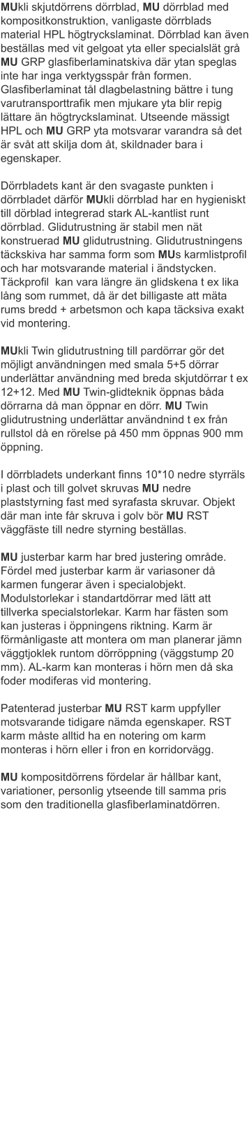 MUkli skjutdörrens dörrblad, MU dörrblad med kompositkonstruktion, vanligaste dörrblads material HPL högtryckslaminat. Dörrblad kan även beställas med vit gelgoat yta eller specialslät grå MU GRP glasfiberlaminatskiva där ytan speglas inte har inga verktygsspår från formen. Glasfiberlaminat tål dlagbelastning bättre i tung varutransporttrafik men mjukare yta blir repig lättare än högtryckslaminat. Utseende mässigt HPL och MU GRP yta motsvarar varandra så det är svåt att skilja dom åt, skildnader bara i egenskaper.Dörrbladets kant är den svagaste punkten i dörrbladet därför MUkli dörrblad har en hygieniskt till dörblad integrerad stark AL-kantlist runt dörrblad. Glidutrustning är stabil men nät konstruerad MU glidutrustning. Glidutrustningens täckskiva har samma form som MUs karmlistprofil och har motsvarande material i ändstycken. Täckprofil  kan vara längre än glidskena t ex lika lång som rummet, då är det billigaste att mäta rums bredd + arbetsmon och kapa täcksiva exakt vid montering.	MUkli Twin glidutrustning till pardörrar gör det möjligt användningen med smala 5+5 dörrar underlättar användning med breda skjutdörrar t ex 12+12. Med MU Twin-glidteknik öppnas båda dörrarna då man öppnar en dörr. MU Twin glidutrustning underlättar användnind t ex från rullstol då en rörelse på 450 mm öppnas 900 mm öppning.I dörrbladets underkant finns 10*10 nedre styrräls i plast och till golvet skruvas MU nedre plaststyrning fast med syrafasta skruvar. Objekt där man inte får skruva i golv bör MU RST väggfäste till nedre styrning beställas.	MU justerbar karm har bred justering område. Fördel med justerbar karm är variasoner då karmen fungerar även i specialobjekt. Modulstorlekar i standartdörrar med lätt att tillverka specialstorlekar. Karm har fästen som kan justeras i öppningens riktning. Karm är förmånligaste att montera om man planerar jämn väggtjoklek runtom dörröppning (väggstump 20 mm). AL-karm kan monteras i hörn men då ska foder modiferas vid montering.	Patenterad justerbar MU RST karm uppfyller motsvarande tidigare nämda egenskaper. RST karm måste alltid ha en notering om karm monteras i hörn eller i fron en korridorvägg.	MU kompositdörrens fördelar är hållbar kant, variationer, personlig ytseende till samma pris som den traditionella glasfiberlaminatdörren.												 											 										 