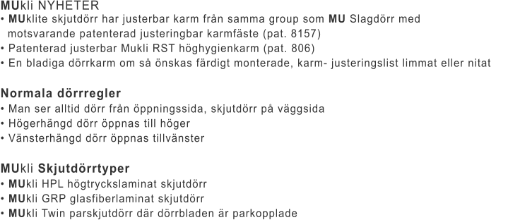 MUkli NYHETER • MUklite skjutdörr har justerbar karm från samma group som MU Slagdörr med    motsvarande patenterad justeringbar karmfäste (pat. 8157)	 • Patenterad justerbar Mukli RST höghygienkarm (pat. 806)	 • En bladiga dörrkarm om så önskas färdigt monterade, karm- justeringslist limmat eller nitat	  Normala dörrregler • Man ser alltid dörr från öppningssida, skjutdörr på väggsida	 • Högerhängd dörr öppnas till höger	 • Vänsterhängd dörr öppnas tillvänster	  MUkli Skjutdörrtyper • MUkli HPL högtryckslaminat skjutdörr	 • MUkli GRP glasfiberlaminat skjutdörr	 • MUkli Twin parskjutdörr där dörrbladen är parkopplade