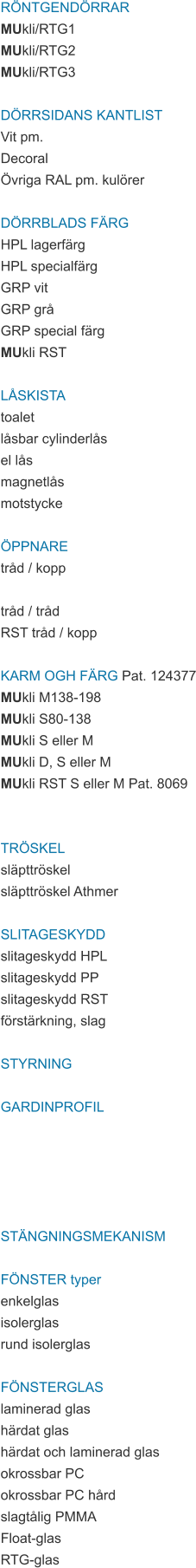 RÖNTGENDÖRRAR MUkli/RTG1 MUkli/RTG2 MUkli/RTG3  DÖRRSIDANS KANTLIST Vit pm. Decoral Övriga RAL pm. kulörer  DÖRRBLADS FÄRG HPL lagerfärg HPL specialfärg GRP vit GRP grå GRP special färg MUkli RST  LÅSKISTA toalet låsbar cylinderlås el lås magnetlås motstycke  ÖPPNARE tråd / kopp  tråd / tråd RST tråd / kopp  KARM OGH FÄRG Pat. 124377 MUkli M138-198 MUkli S80-138 MUkli S eller M MUkli D, S eller M MUkli RST S eller M Pat. 8069   TRÖSKEL släpttröskel släpttröskel Athmer  SLITAGESKYDD slitageskydd HPL slitageskydd PP slitageskydd RST förstärkning, slag  STYRNING  GARDINPROFIL      STÄNGNINGSMEKANISM  FÖNSTER typer enkelglas isolerglas rund isolerglas  FÖNSTERGLAS laminerad glas härdat glas härdat och laminerad glas okrossbar PC okrossbar PC hård slagtålig PMMA Float-glas RTG-glas