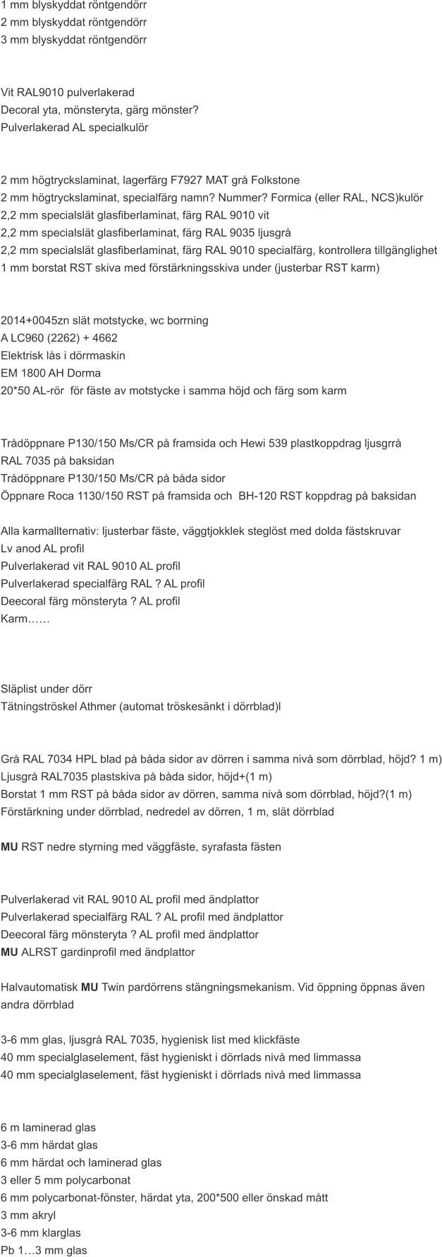 1 mm blyskyddat röntgendörr 2 mm blyskyddat röntgendörr 3 mm blyskyddat röntgendörr   Vit RAL9010 pulverlakerad Decoral yta, mönsteryta, gärg mönster? Pulverlakerad AL specialkulör   2 mm högtryckslaminat, lagerfärg F7927 MAT grå Folkstone 2 mm högtryckslaminat, specialfärg namn? Nummer? Formica (eller RAL, NCS)kulör 2,2 mm specialslät glasfiberlaminat, färg RAL 9010 vit 2,2 mm specialslät glasfiberlaminat, färg RAL 9035 ljusgrå 2,2 mm specialslät glasfiberlaminat, färg RAL 9010 specialfärg, kontrollera tillgänglighet 1 mm borstat RST skiva med förstärkningsskiva under (justerbar RST karm)   2014+0045zn slät motstycke, wc borrning A LC960 (2262) + 4662 Elektrisk lås i dörrmaskin EM 1800 AH Dorma 20*50 AL-rör  för fäste av motstycke i samma höjd och färg som karm   Trådöppnare P130/150 Ms/CR på framsida och Hewi 539 plastkoppdrag ljusgrrå  RAL 7035 på baksidan Trådöppnare P130/150 Ms/CR på båda sidor Öppnare Roca 1130/150 RST på framsida och  BH-120 RST koppdrag på baksidan  Alla karmallternativ: ljusterbar fäste, väggtjokklek steglöst med dolda fästskruvar  Lv anod AL profil Pulverlakerad vit RAL 9010 AL profil Pulverlakerad specialfärg RAL ? AL profil Deecoral färg mönsteryta ? AL profil Karm……    Släplist under dörr Tätningströskel Athmer (automat tröskesänkt i dörrblad)l   Grå RAL 7034 HPL blad på båda sidor av dörren i samma nivå som dörrblad, höjd? 1 m) Ljusgrå RAL7035 plastskiva på båda sidor, höjd+(1 m) Borstat 1 mm RST på båda sidor av dörren, samma nivå som dörrblad, höjd?(1 m) Förstärkning under dörrblad, nedredel av dörren, 1 m, slät dörrblad  MU RST nedre styrning med väggfäste, syrafasta fästen   Pulverlakerad vit RAL 9010 AL profil med ändplattor Pulverlakerad specialfärg RAL ? AL profil med ändplattor Deecoral färg mönsteryta ? AL profil med ändplattor MU ALRST gardinprofil med ändplattor  Halvautomatisk MU Twin pardörrens stängningsmekanism. Vid öppning öppnas även  andra dörrblad  3-6 mm glas, ljusgrå RAL 7035, hygienisk list med klickfäste 40 mm specialglaselement, fäst hygieniskt i dörrlads nivå med limmassa 40 mm specialglaselement, fäst hygieniskt i dörrlads nivå med limmassa   6 m laminerad glas 3-6 mm härdat glas 6 mm härdat och laminerad glas 3 eller 5 mm polycarbonat 6 mm polycarbonat-fönster, härdat yta, 200*500 eller önskad mått 3 mm akryl 3-6 mm klarglas Pb 1…3 mm glas