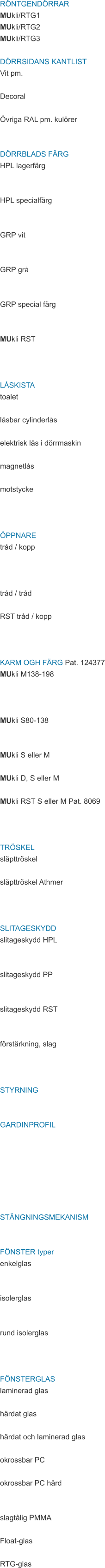 RÖNTGENDÖRRAR MUkli/RTG1 MUkli/RTG2 MUkli/RTG3  DÖRRSIDANS KANTLIST Vit pm.  Decoral  Övriga RAL pm. kulörer   DÖRRBLADS FÄRG HPL lagerfärg   HPL specialfärg   GRP vit   GRP grå   GRP special färg   MUkli RST    LÅSKISTA toalet  låsbar cylinderlås  elektrisk lås i dörrmaskin  magnetlås  motstycke    ÖPPNARE tråd / kopp    tråd / tråd  RST tråd / kopp    KARM OGH FÄRG Pat. 124377 MUkli M138-198    MUkli S80-138   MUkli S eller M  MUkli D, S eller M  MUkli RST S eller M Pat. 8069    TRÖSKEL släpttröskel  släpttröskel Athmer    SLITAGESKYDD slitageskydd HPL   slitageskydd PP   slitageskydd RST   förstärkning, slag    STYRNING   GARDINPROFIL        STÄNGNINGSMEKANISM   FÖNSTER typer enkelglas   isolerglas   rund isolerglas    FÖNSTERGLAS laminerad glas  härdat glas  härdat och laminerad glas  okrossbar PC  okrossbar PC hård   slagtålig PMMA  Float-glas  RTG-glas