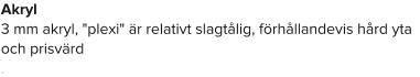 Akryl 3 mm akryl, "plexi" är relativt slagtålig, förhållandevis hård yta och prisvärd .