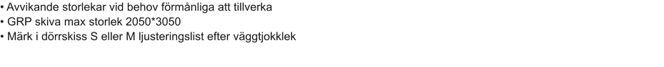 • Avvikande storlekar vid behov förmånliga att tillverka							 • GRP skiva max storlek 2050*3050							 • Märk i dörrskiss S eller M ljusteringslist efter väggtjokklek