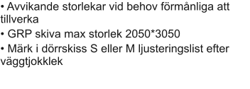 • Avvikande storlekar vid behov förmånliga att tillverka							 • GRP skiva max storlek 2050*3050			 • Märk i dörrskiss S eller M ljusteringslist efter väggtjokklek