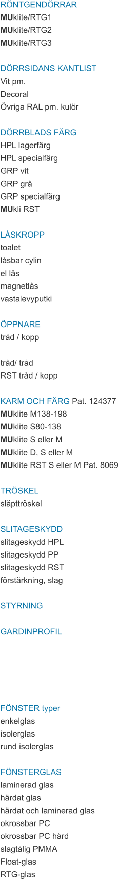 RÖNTGENDÖRRAR MUklite/RTG1 MUklite/RTG2 MUklite/RTG3  DÖRRSIDANS KANTLIST Vit pm. Decoral Övriga RAL pm. kulör  DÖRRBLADS FÄRG HPL lagerfärg HPL specialfärg GRP vit GRP grå GRP specialfärg MUkli RST  LÅSKROPP toalet låsbar cylin el lås magnetlås vastalevyputki  ÖPPNARE tråd / kopp  tråd/ tråd RST tråd / kopp  KARM OCH FÄRG Pat. 124377 MUklite M138-198 MUklite S80-138 MUklite S eller M MUklite D, S eller M MUklite RST S eller M Pat. 8069  TRÖSKEL släpttröskel  SLITAGESKYDD slitageskydd HPL slitageskydd PP slitageskydd RST förstärkning, slag  STYRNING  GARDINPROFIL      FÖNSTER typer enkelglas isolerglas rund isolerglas  FÖNSTERGLAS laminerad glas härdat glas härdat och laminerad glas okrossbar PC okrossbar PC hård slagtålig PMMA Float-glas RTG-glas
