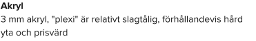 Akryl 3 mm akryl, "plexi" är relativt slagtålig, förhållandevis hård yta och prisvärd