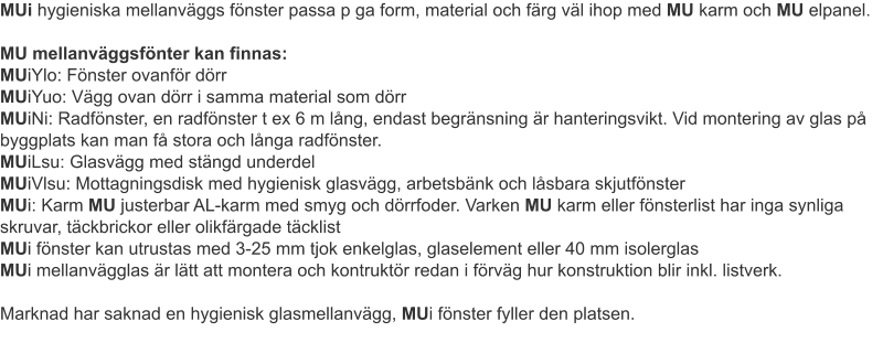 MUi hygieniska mellanväggs fönster passa p ga form, material och färg väl ihop med MU karm och MU elpanel.MU mellanväggsfönter kan finnas: MUiYlo: Fönster ovanför dörrMUiYuo: Vägg ovan dörr i samma material som dörr MUiNi: Radfönster, en radfönster t ex 6 m lång, endast begränsning är hanteringsvikt. Vid montering av glas på byggplats kan man få stora och långa radfönster.MUiLsu: Glasvägg med stängd underdelMUiVlsu: Mottagningsdisk med hygienisk glasvägg, arbetsbänk och låsbara skjutfönsterMUi: Karm MU justerbar AL-karm med smyg och dörrfoder. Varken MU karm eller fönsterlist har inga synliga skruvar, täckbrickor eller olikfärgade täcklist MUi fönster kan utrustas med 3-25 mm tjok enkelglas, glaselement eller 40 mm isolerglasMUi mellanvägglas är lätt att montera och kontruktör redan i förväg hur konstruktion blir inkl. listverk.Marknad har saknad en hygienisk glasmellanvägg, MUi fönster fyller den platsen.