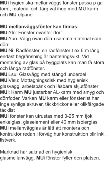 MUi hygieniska mellanväggs fönster passa p ga form, material och färg väl ihop med MU karm och MU elpanel.MU mellanväggsfönter kan finnas: MUiYlo: Fönster ovanför dörrMUiYuo: Vägg ovan dörr i samma material som dörr MUiNi: Radfönster, en radfönster t ex 6 m lång, endast begränsning är hanteringsvikt. Vid montering av glas på byggplats kan man få stora och långa radfönster.MUiLsu: Glasvägg med stängd underdelMUiVlsu: Mottagningsdisk med hygienisk glasvägg, arbetsbänk och låsbara skjutfönsterMUi: Karm MU justerbar AL-karm med smyg och dörrfoder. Varken MU karm eller fönsterlist har inga synliga skruvar, täckbrickor eller olikfärgade täcklist MUi fönster kan utrustas med 3-25 mm tjok enkelglas, glaselement eller 40 mm isolerglasMUi mellanvägglas är lätt att montera och kontruktör redan i förväg hur konstruktion blir inkl. listverk.Marknad har saknad en hygienisk glasmellanvägg, MUi fönster fyller den platsen.