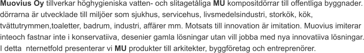 Muovius Oy tillverkar höghygieniska vatten- och slitagetåliga MU kompositdörrar till offentliga byggnader. dörrarna är utvecklade till miljöer som sjukhus, servicehus, livsmedelsindustri, storkök, kök, tvättutrymmen,toaletter, badrum, industri, affärer mm. Motsats till innovation är imitation. Muovius imiterar inteoch fastnar inte i konservatiiva, desenier gamla lösningar utan vill jobba med nya innovatiiva lösningar. I detta  nternetfold presenterar vi MU produkter till arkitekter, byggföretag och entreprenörer.