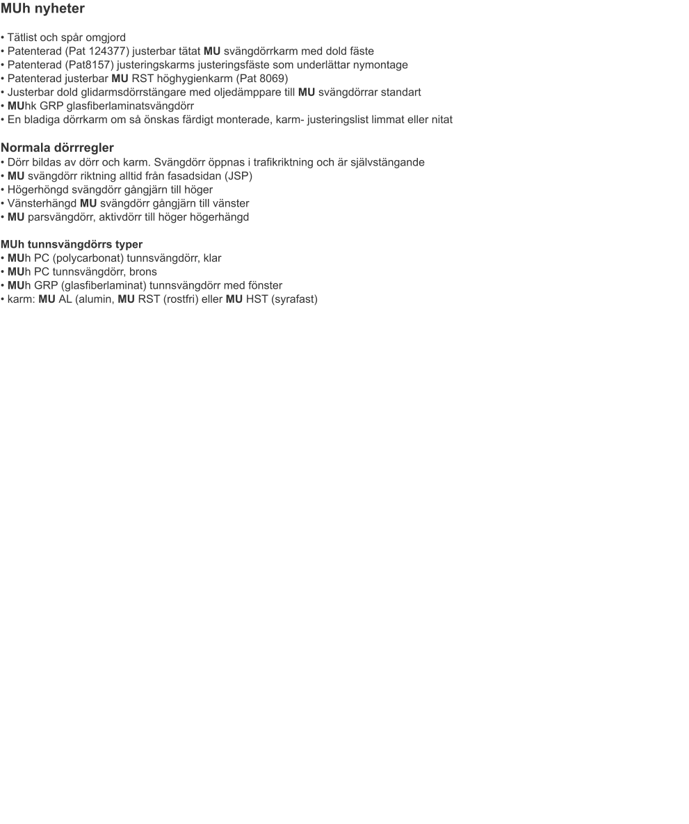 MUh nyheter • Tätlist och spår omgjord• Patenterad (Pat 124377) justerbar tätat MU svängdörrkarm med dold fäste• Patenterad (Pat8157) justeringskarms justeringsfäste som underlättar nymontage• Patenterad justerbar MU RST höghygienkarm (Pat 8069)	• Justerbar dold glidarmsdörrstängare med oljedämppare till MU svängdörrar standart• MUhk GRP glasfiberlaminatsvängdörr• En bladiga dörrkarm om så önskas färdigt monterade, karm- justeringslist limmat eller nitat Normala dörrregler• Dörr bildas av dörr och karm. Svängdörr öppnas i trafikriktning och är självstängande• MU svängdörr riktning alltid från fasadsidan (JSP)	• Högerhöngd svängdörr gångjärn till höger• Vänsterhängd MU svängdörr gångjärn till vänster• MU parsvängdörr, aktivdörr till höger högerhängdMUh tunnsvängdörrs typer• MUh PC (polycarbonat) tunnsvängdörr, klar• MUh PC tunnsvängdörr, brons	• MUh GRP (glasfiberlaminat) tunnsvängdörr med fönster	• karm: MU AL (alumin, MU RST (rostfri) eller MU HST (syrafast)