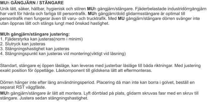 MUh GÄNGJÄRN / STÄNGARE Unik lätt, säker, hållbar, hygienisk och stilren MUh gångjärn/stängare. Fjäderbelastade industridörrgångjärn har varit för hårda och farliga till persontrafik. MUh gångjärn/dold glidarmsstängare är optimal till persontrafik men fungerar även till varu- och trucktrafik. Med MU gångjärn/stängare dörren svänger inte utan öppnas lätt och stängs lungt med önskad hastighet.  MUh gångjärn/stängare justering:1. Fjäderstyrka kan justeras(norm i minimi)2. Slutryck kan justeras3. Stängningshastighet kan justeras4. Stängningspunkt kan justeras vid montering(viktigt vid låsning)  Standart, stängare ej öppen låsläge, kan leveras med justerbar låsläge till båda riktningar. Med justering exakt position för öppetläge. Låskomponent till glidskena lätt att eftermonteras.  Dörren hänger inte efter lång användningsperiod. Placering då man inte kan borra i golvet, beställ en separat RST väggfäste.  MUh gångjärn/stängare är lätt att montera. Lyft dörrblad på plats, glidarm skruvas fasr med en skruv till stängare. Justera sedan stängningshastighet.
