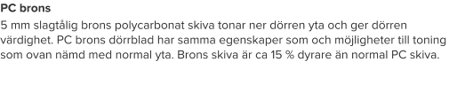 PC brons 5 mm slagtålig brons polycarbonat skiva tonar ner dörren yta och ger dörren värdighet. PC brons dörrblad har samma egenskaper som och möjligheter till toning som ovan nämd med normal yta. Brons skiva är ca 15 % dyrare än normal PC skiva.