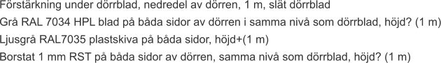Förstärkning under dörrblad, nedredel av dörren, 1 m, slät dörrblad Grå RAL 7034 HPL blad på båda sidor av dörren i samma nivå som dörrblad, höjd? (1 m) Ljusgrå RAL7035 plastskiva på båda sidor, höjd+(1 m) Borstat 1 mm RST på båda sidor av dörren, samma nivå som dörrblad, höjd? (1 m)