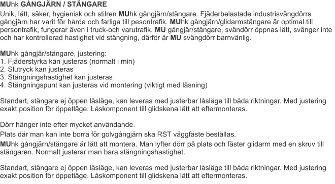 MUhk GÅNGJÄRN / STÄNGARE Unik, lätt, säker, hygienisk och stilren MUhk gångjärn/stängare. Fjäderbelastade industrisvängdörrs gångjärn har varit för hårda och farliga till pesontrafik. MUhk gångjärn/glidarmstängare är optimal till persontrafik, fungerar även i truck-och varutrafik. MU gångjär/stängare, svändörr öppnas lätt, svänger inte och har kontrollerad hastighet vid stängning, därför är MU svängdörr barnvänlig. MUhk gångjär/stängare, justering:1. Fjäderstyrka kan justeras (normalt i min)2. Slutryck kan justeras3. Stängningshastighet kan justeras4. Stängningspunt kan justeras vid montering (viktigt med låsning)Standart, stängare ej öppen låsläge, kan leveras med justerbar låsläge till båda riktningar. Med justering exakt position för öppetläge. Låskomponent till glidskena lätt att eftermonteras.Dörr hänger inte efter mycket användande. Plats där man kan inte borra för golvgångjärn ska RST väggfäste beställas. MUhk gångjärn/stängare är lätt att montera. Man lyfter dörr på plats och fäster glidarm med en skruv till stängaren. Normalt justerar man bara stängningshastighet.Standart, stängare ej öppen låsläge, kan leveras med justerbar låsläge till båda riktningar. Med justering exakt position för öppetläge. Låskomponent till glidskena lätt att eftermonteras.