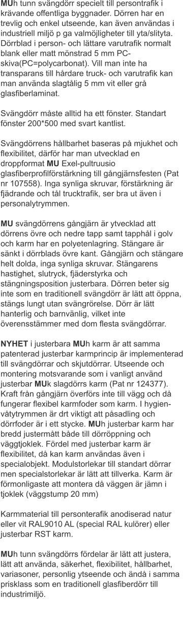 MUh tunn svängdörr specielt till persontrafik i krävande offentliga byggnader. Dörren har en trevlig och enkel utseende, kan även användas i industriell miljö p ga valmöjligheter till yta/slityta. Dörrblad i person- och lättare varutrafik normalt blank eller matt mönstrad 5 mm PC-skiva(PC=polycarbonat). Vill man inte ha transparans till hårdare truck- och varutrafik kan man använda slagtålig 5 mm vit eller grå glasfiberlaminat.	 Svängdörr måste alltid ha ett fönster. Standart fönster 200*500 med svart kantlist.Svängdörrens hållbarhet baseras på mjukhet och flexibilitet, därför har man utvecklad en droppformat MU Exel-pultruusio glasfiberprofilförstärkning till gångjärnsfesten (Pat nr 107558). Inga synliga skruvar, förstärkning är fjädrande och tål trucktrafik, ser bra ut även i personalytrymmen.	 MU svängdörrens gångjärn är ytvecklad att dörrens övre och nedre tapp samt tapphål i golv och karm har en polyetenlagring. Stängare är sänkt i dörrblads övre kant. Gångjärn och stängare helt dolda, inga synliga skruvar. Stängarens hastighet, slutryck, fjäderstyrka och stängningsposition justerbara. Dörren beter sig inte som en traditionell svängdörr är lätt att öppna, stängs lungt utan svängrörelse. Dörr är lätt hanterlig och barnvänlig, vilket inte överensstämmer med dom flesta svängdörrar.	 NYHET i justerbara MUh karm är att samma patenterad justerbar karmprincip är implementerad till svängdörrar och skjutdörrar. Utseende och montering motsvarande som i vanligt använd justerbar MUk slagdörrs karm (Pat nr 124377). Kraft från gångjärn överförs inte till vägg och då fungerar flexibel karmfoder som karm. I hygien- våtytrymmen är drt viktigt att påsadling och dörrfoder är i ett stycke. MUh justerbar karm har bredd justermått både till dörröppning och väggtjoklek. Fördel med justerbar karm är flexibilitet, då kan karm användas även i specialobjekt. Modulstorlekar till standart dörrar men specialstorlekar är lätt att tillverka. Karm är förmonligaste att montera då väggen är jämn i tjoklek (väggstump 20 mm)	 Karmmaterial till personterafik anodiserad natur eller vit RAL9010 AL (special RAL kulörer) eller justerbar RST karm.	 MUh tunn svängdörrs fördelar är lätt att justera, lätt att använda, säkerhet, flexibilitet, hållbarhet, variasoner, personlig ytseende och ändå i samma prisklass som en traditionell glasfiberdörr till industrimiljö.
