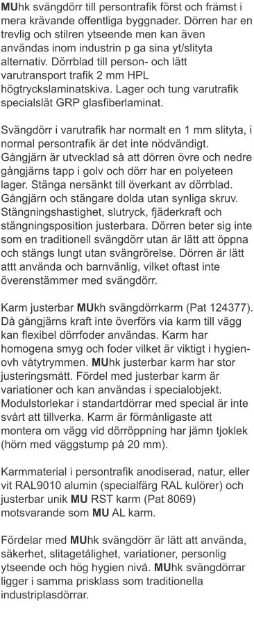 MUhk svängdörr till persontrafik först och främst i mera krävande offentliga byggnader. Dörren har en trevlig och stilren ytseende men kan även användas inom industrin p ga sina yt/slityta alternativ. Dörrblad till person- och lätt varutransport trafik 2 mm HPL högtryckslaminatskiva. Lager och tung varutrafik specialslät GRP glasfiberlaminat. Svängdörr i varutrafik har normalt en 1 mm slityta, i normal persontrafik är det inte nödvändigt. Gångjärn är utvecklad så att dörren övre och nedre gångjärns tapp i golv och dörr har en polyeteen lager. Stänga nersänkt till överkant av dörrblad. Gångjärn och stängare dolda utan synliga skruv. Stängningshastighet, slutryck, fjäderkraft och stängningsposition justerbara. Dörren beter sig inte som en traditionell svängdörr utan är lätt att öppna och stängs lungt utan svängrörelse. Dörren är lätt attt använda och barnvänlig, vilket oftast inte överenstämmer med svängdörr. Karm justerbar MUkh svängdörrkarm (Pat 124377). Då gångjärns kraft inte överförs via karm till vägg kan flexibel dörrfoder användas. Karm har homogena smyg och foder vilket är viktigt i hygien- ovh våtytrymmen. MUhk justerbar karm har stor justeringsmått. Fördel med justerbar karm är variationer och kan användas i specialobjekt. Modulstorlekar i standartdörrar med special är inte svårt att tillverka. Karm är förmånligaste att montera om vägg vid dörröppning har jämn tjoklek (hörn med väggstump på 20 mm). Karmmaterial i persontrafik anodiserad, natur, eller vit RAL9010 alumin (specialfärg RAL kulörer) och justerbar unik MU RST karm (Pat 8069) motsvarande som MU AL karm. Fördelar med MUhk svängdörr är lätt att använda, säkerhet, slitagetålighet, variationer, personlig ytseende och hög hygien nivå. MUhk svängdörrar ligger i samma prisklass som traditionella industriplasdörrar.