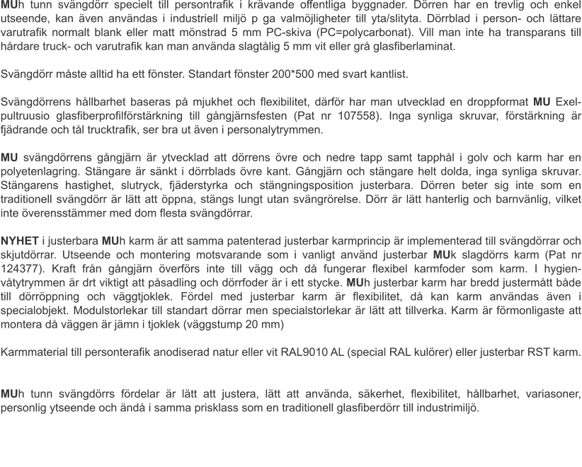MUh tunn svängdörr specielt till persontrafik i krävande offentliga byggnader. Dörren har en trevlig och enkel utseende, kan även användas i industriell miljö p ga valmöjligheter till yta/slityta. Dörrblad i person- och lättare varutrafik normalt blank eller matt mönstrad 5 mm PC-skiva (PC=polycarbonat). Vill man inte ha transparans till hårdare truck- och varutrafik kan man använda slagtålig 5 mm vit eller grå glasfiberlaminat.	 Svängdörr måste alltid ha ett fönster. Standart fönster 200*500 med svart kantlist.Svängdörrens hållbarhet baseras på mjukhet och flexibilitet, därför har man utvecklad en droppformat MU Exel-pultruusio glasfiberprofilförstärkning till gångjärnsfesten (Pat nr 107558). Inga synliga skruvar, förstärkning är fjädrande och tål trucktrafik, ser bra ut även i personalytrymmen.	 MU svängdörrens gångjärn är ytvecklad att dörrens övre och nedre tapp samt tapphål i golv och karm har en polyetenlagring. Stängare är sänkt i dörrblads övre kant. Gångjärn och stängare helt dolda, inga synliga skruvar. Stängarens hastighet, slutryck, fjäderstyrka och stängningsposition justerbara. Dörren beter sig inte som en traditionell svängdörr är lätt att öppna, stängs lungt utan svängrörelse. Dörr är lätt hanterlig och barnvänlig, vilket inte överensstämmer med dom flesta svängdörrar.	 NYHET i justerbara MUh karm är att samma patenterad justerbar karmprincip är implementerad till svängdörrar och skjutdörrar. Utseende och montering motsvarande som i vanligt använd justerbar MUk slagdörrs karm (Pat nr 124377). Kraft från gångjärn överförs inte till vägg och då fungerar flexibel karmfoder som karm. I hygien- våtytrymmen är drt viktigt att påsadling och dörrfoder är i ett stycke. MUh justerbar karm har bredd justermått både till dörröppning och väggtjoklek. Fördel med justerbar karm är flexibilitet, då kan karm användas även i specialobjekt. Modulstorlekar till standart dörrar men specialstorlekar är lätt att tillverka. Karm är förmonligaste att montera då väggen är jämn i tjoklek (väggstump 20 mm)	 Karmmaterial till personterafik anodiserad natur eller vit RAL9010 AL (special RAL kulörer) eller justerbar RST karm.	 MUh tunn svängdörrs fördelar är lätt att justera, lätt att använda, säkerhet, flexibilitet, hållbarhet, variasoner, personlig ytseende och ändå i samma prisklass som en traditionell glasfiberdörr till industrimiljö.