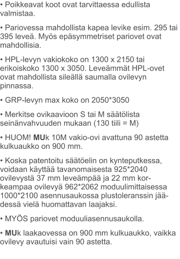 • Poikkeavat koot ovat tarvittaessa edullista  valmistaa. • Pariovessa mahdollista kapea levike esim. 295 tai 395 leveä. Myös epäsymmetriset pariovet ovat mahdollisia. • HPL-levyn vakiokoko on 1300 x 2150 tai erikoiskoko 1300 x 3050. Leveämmät HPL-ovet ovat mahdollista sileällä saumalla ovilevyn pinnassa. • GRP-levyn max koko on 2050*3050 • Merkitse ovikaavioon S tai M säätölista seinänvahvuuden mukaan (130 tiili = M) • HUOM! MUk 10M vakio-ovi avattuna 90 astetta kulkuaukko on 900 mm. • Koska patentoitu säätöelin on kynteputkessa, voidaan käyttää tavanomaisesta 925*2040 ovilevystä 37 mm leveämpää ja 22 mm kor-keampaa ovilevyä 962*2062 moduulimittaisessa 1000*2100 asennusaukossa plustoleranssin jää-dessä vielä huomattavan laajaksi. • MYÖS pariovet moduuliasennusaukolla. • MUk laakaovessa on 900 mm kulkuaukko, vaikka ovilevy avautuisi vain 90 astetta.