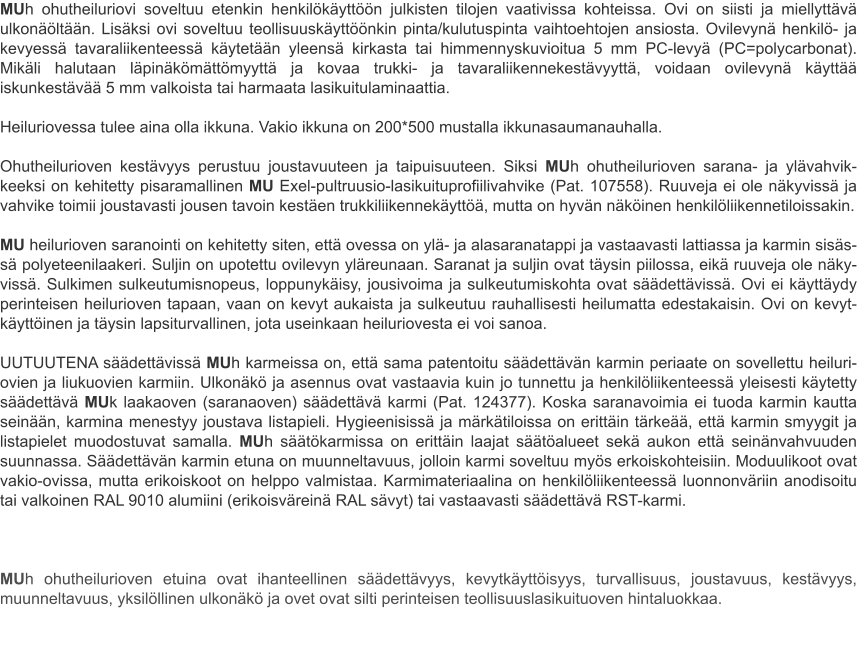 MUh ohutheiluriovi soveltuu etenkin henkilökäyttöön julkisten tilojen vaativissa kohteissa. Ovi on siisti ja miellyttävä ulkonäöltään. Lisäksi ovi soveltuu teollisuuskäyttöönkin pinta/kulutuspinta vaihtoehtojen ansiosta. Ovilevynä henkilö- ja kevyessä tavaraliikenteessä käytetään yleensä kirkasta tai himmennyskuvioitua 5 mm PC-levyä (PC=polycarbonat). Mikäli halutaan läpinäkömättömyyttä ja kovaa trukki- ja tavaraliikennekestävyyttä, voidaan ovilevynä käyttää iskunkestävää 5 mm valkoista tai harmaata lasikuitulaminaattia. Heiluriovessa tulee aina olla ikkuna. Vakio ikkuna on 200*500 mustalla ikkunasaumanauhalla. Ohutheilurioven kestävyys perustuu joustavuuteen ja taipuisuuteen. Siksi MUh ohutheilurioven sarana- ja ylävahvik-keeksi on kehitetty pisaramallinen MU Exel-pultruusio-lasikuituprofiilivahvike (Pat. 107558). Ruuveja ei ole näkyvissä ja vahvike toimii joustavasti jousen tavoin kestäen trukkiliikennekäyttöä, mutta on hyvän näköinen henkilöliikennetiloissakin. MU heilurioven saranointi on kehitetty siten, että ovessa on ylä- ja alasaranatappi ja vastaavasti lattiassa ja karmin sisäs-sä polyeteenilaakeri. Suljin on upotettu ovilevyn yläreunaan. Saranat ja suljin ovat täysin piilossa, eikä ruuveja ole näky-vissä. Sulkimen sulkeutumisnopeus, loppunykäisy, jousivoima ja sulkeutumiskohta ovat säädettävissä. Ovi ei käyttäydy perinteisen heilurioven tapaan, vaan on kevyt aukaista ja sulkeutuu rauhallisesti heilumatta edestakaisin. Ovi on kevyt-käyttöinen ja täysin lapsiturvallinen, jota useinkaan heiluriovesta ei voi sanoa. UUTUUTENA säädettävissä MUh karmeissa on, että sama patentoitu säädettävän karmin periaate on sovellettu heiluri-ovien ja liukuovien karmiin. Ulkonäkö ja asennus ovat vastaavia kuin jo tunnettu ja henkilöliikenteessä yleisesti käytetty säädettävä MUk laakaoven (saranaoven) säädettävä karmi (Pat. 124377). Koska saranavoimia ei tuoda karmin kautta seinään, karmina menestyy joustava listapieli. Hygieenisissä ja märkätiloissa on erittäin tärkeää, että karmin smyygit ja listapielet muodostuvat samalla. MUh säätökarmissa on erittäin laajat säätöalueet sekä aukon että seinänvahvuuden suunnassa. Säädettävän karmin etuna on muunneltavuus, jolloin karmi soveltuu myös erkoiskohteisiin. Moduulikoot ovat vakio-ovissa, mutta erikoiskoot on helppo valmistaa. Karmimateriaalina on henkilöliikenteessä luonnonväriin anodisoitu tai valkoinen RAL 9010 alumiini (erikoisväreinä RAL sävyt) tai vastaavasti säädettävä RST-karmi.  MUh ohutheilurioven etuina ovat ihanteellinen säädettävyys, kevytkäyttöisyys, turvallisuus, joustavuus, kestävyys, muunneltavuus, yksilöllinen ulkonäkö ja ovet ovat silti perinteisen teollisuuslasikuituoven hintaluokkaa.