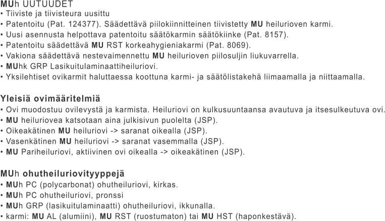 MUh UUTUUDET • Tiiviste ja tiivisteura uusittu • Patentoitu (Pat. 124377). Säädettävä piilokiinnitteinen tiivistetty MU heilurioven karmi. • Uusi asennusta helpottava patentoitu säätökarmin säätökiinke (Pat. 8157). • Patentoitu säädettävä MU RST korkeahygieniakarmi (Pat. 8069). • Vakiona säädettävä nestevaimennettu MU heilurioven piilosuljin liukuvarrella. • MUhk GRP Lasikuitulaminaattiheiluriovi. • Yksilehtiset ovikarmit haluttaessa koottuna karmi- ja säätölistakehä liimaamalla ja niittaamalla.  Yleisiä ovimääritelmiä • Ovi muodostuu ovilevystä ja karmista. Heiluriovi on kulkusuuntaansa avautuva ja itsesulkeutuva ovi. • MU heiluriovea katsotaan aina julkisivun puolelta (JSP). • Oikeakätinen MU heiluriovi -> saranat oikealla (JSP). • Vasenkätinen MU heiluriovi -> saranat vasemmalla (JSP). • MU Pariheiluriovi, aktiivinen ovi oikealla -> oikeakätinen (JSP).  MUh ohutheiluriovityyppejä • MUh PC (polycarbonat) ohutheiluriovi, kirkas. • MUh PC ohutheiluriovi, pronssi • MUh GRP (lasikuitulaminaatti) ohutheiluriovi, ikkunalla. • karmi: MU AL (alumiini), MU RST (ruostumaton) tai MU HST (haponkestävä).
