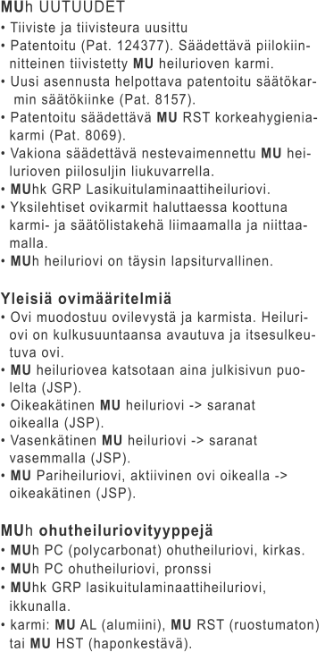 MUh UUTUUDET • Tiiviste ja tiivisteura uusittu • Patentoitu (Pat. 124377). Säädettävä piilokiin-   nitteinen tiivistetty MU heilurioven karmi. • Uusi asennusta helpottava patentoitu säätökar-    min säätökiinke (Pat. 8157). • Patentoitu säädettävä MU RST korkeahygienia-   karmi (Pat. 8069). • Vakiona säädettävä nestevaimennettu MU hei-   lurioven piilosuljin liukuvarrella. • MUhk GRP Lasikuitulaminaattiheiluriovi. • Yksilehtiset ovikarmit haluttaessa koottuna    karmi- ja säätölistakehä liimaamalla ja niittaa-   malla. • MUh heiluriovi on täysin lapsiturvallinen.  Yleisiä ovimääritelmiä • Ovi muodostuu ovilevystä ja karmista. Heiluri-   ovi on kulkusuuntaansa avautuva ja itsesulkeu-   tuva ovi. • MU heiluriovea katsotaan aina julkisivun puo-   lelta (JSP). • Oikeakätinen MU heiluriovi -> saranat    oikealla (JSP). • Vasenkätinen MU heiluriovi -> saranat    vasemmalla (JSP). • MU Pariheiluriovi, aktiivinen ovi oikealla ->    oikeakätinen (JSP).  MUh ohutheiluriovityyppejä • MUh PC (polycarbonat) ohutheiluriovi, kirkas. • MUh PC ohutheiluriovi, pronssi • MUhk GRP lasikuitulaminaattiheiluriovi,    ikkunalla. • karmi: MU AL (alumiini), MU RST (ruostumaton)    tai MU HST (haponkestävä).