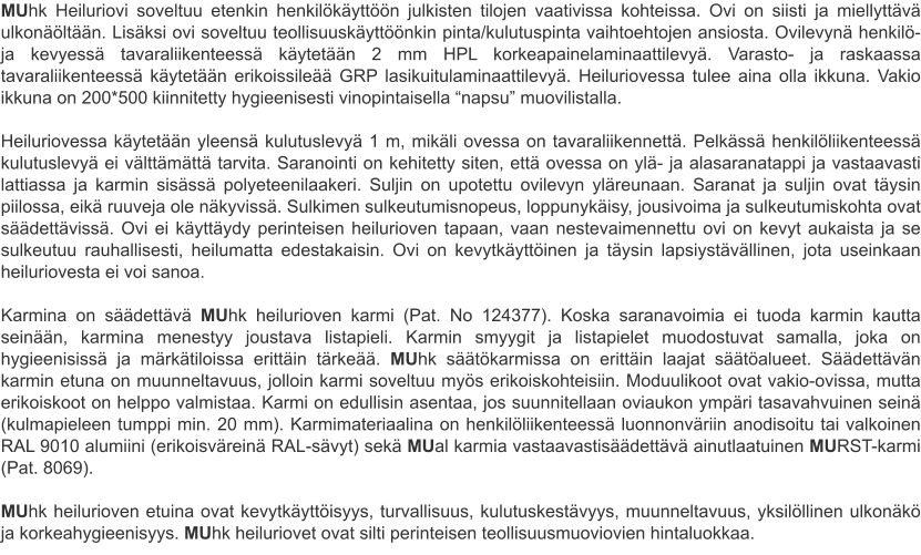 MUhk Heiluriovi soveltuu etenkin henkilökäyttöön julkisten tilojen vaativissa kohteissa. Ovi on siisti ja miellyttävä ulkonäöltään. Lisäksi ovi soveltuu teollisuuskäyttöönkin pinta/kulutuspinta vaihtoehtojen ansiosta. Ovilevynä henkilö- ja kevyessä tavaraliikenteessä käytetään 2 mm HPL korkeapainelaminaattilevyä. Varasto- ja raskaassa tavaraliikenteessä käytetään erikoissileää GRP lasikuitulaminaattilevyä. Heiluriovessa tulee aina olla ikkuna. Vakio ikkuna on 200*500 kiinnitetty hygieenisesti vinopintaisella “napsu” muovilistalla.  Heiluriovessa käytetään yleensä kulutuslevyä 1 m, mikäli ovessa on tavaraliikennettä. Pelkässä henkilöliikenteessä kulutuslevyä ei välttämättä tarvita. Saranointi on kehitetty siten, että ovessa on ylä- ja alasaranatappi ja vastaavasti lattiassa ja karmin sisässä polyeteenilaakeri. Suljin on upotettu ovilevyn yläreunaan. Saranat ja suljin ovat täysin piilossa, eikä ruuveja ole näkyvissä. Sulkimen sulkeutumisnopeus, loppunykäisy, jousivoima ja sulkeutumiskohta ovat säädettävissä. Ovi ei käyttäydy perinteisen heilurioven tapaan, vaan nestevaimennettu ovi on kevyt aukaista ja se sulkeutuu rauhallisesti, heilumatta edestakaisin. Ovi on kevytkäyttöinen ja täysin lapsiystävällinen, jota useinkaan heiluriovesta ei voi sanoa.  Karmina on säädettävä MUhk heilurioven karmi (Pat. No 124377). Koska saranavoimia ei tuoda karmin kautta seinään, karmina menestyy joustava listapieli. Karmin smyygit ja listapielet muodostuvat samalla, joka on hygieenisissä ja märkätiloissa erittäin tärkeää. MUhk säätökarmissa on erittäin laajat säätöalueet. Säädettävän karmin etuna on muunneltavuus, jolloin karmi soveltuu myös erikoiskohteisiin. Moduulikoot ovat vakio-ovissa, mutta erikoiskoot on helppo valmistaa. Karmi on edullisin asentaa, jos suunnitellaan oviaukon ympäri tasavahvuinen seinä (kulmapieleen tumppi min. 20 mm). Karmimateriaalina on henkilöliikenteessä luonnonväriin anodisoitu tai valkoinen RAL 9010 alumiini (erikoisväreinä RAL-sävyt) sekä MUal karmia vastaavastisäädettävä ainutlaatuinen MURST-karmi (Pat. 8069).  MUhk heilurioven etuina ovat kevytkäyttöisyys, turvallisuus, kulutuskestävyys, muunneltavuus, yksilöllinen ulkonäkö ja korkeahygieenisyys. MUhk heiluriovet ovat silti perinteisen teollisuusmuoviovien hintaluokkaa.