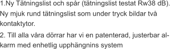 1.Ny Tätningslist och spår (tätningslist testat Rw38 dB). Ny mjuk rund tätningslist som under tryck bildar två kontaktytor. 2. Till alla våra dörrar har vi en patenterad, justerbar al-karm med enhetlig upphängnins system