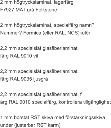 2 mm högtryckslaminat, lagerfärg  F7927 MAT grå Folkstone  2 mm högtryckslaminat, specialfärg namn?  Nummer? Formica (eller RAL, NCS)kulör  2,2 mm specialslät glasfiberlaminat,  färg RAL 9010 vit  2,2 mm specialslät glasfiberlaminat,  färg RAL 9035 ljusgrå  2,2 mm specialslät glasfiberlaminat, f ärg RAL 9010 specialfärg, kontrollera tillgänglighet  1 mm borstat RST skiva med förstärkningsskiva  under (justerbar RST karm)