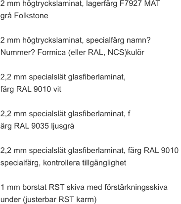 2 mm högtryckslaminat, lagerfärg F7927 MAT  grå Folkstone  2 mm högtryckslaminat, specialfärg namn?  Nummer? Formica (eller RAL, NCS)kulör  2,2 mm specialslät glasfiberlaminat,  färg RAL 9010 vit  2,2 mm specialslät glasfiberlaminat, f ärg RAL 9035 ljusgrå  2,2 mm specialslät glasfiberlaminat, färg RAL 9010  specialfärg, kontrollera tillgänglighet  1 mm borstat RST skiva med förstärkningsskiva  under (justerbar RST karm)