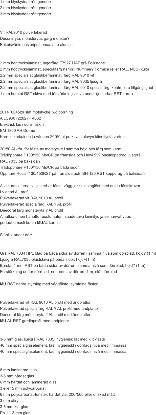1 mm blyskyddat röntgendörr 2 mm blyskyddat röntgendörr 3 mm blyskyddat röntgendörr   Vit RAL9010 pulverlakerad Decoral yta, mönsteryta, gärg mönster? Erikoisväriin pulveripolttomaalattu alumiini   2 mm högtryckslaminat, lagerfärg F7927 MAT grå Folkstone 2 mm högtryckslaminat, specialfärg namn? Nummer? Formica (eller RAL, NCS) kulör 2,2 mm specialslät glasfiberlaminat, färg RAL 9010 vit 2,2 mm specialslät glasfiberlaminat, färg RAL 9035 ljusgrå 2,2 mm specialslät glasfiberlaminat, färg RAL 9010 specialfärg, kontrollera tillgänglighet 1 mm borstat RST skiva med förstärkningsskiva under (justerbar RST karm)   2014+0045zn slät motstycke, wc borrning A LC960 (2262) + 4662 Elektrisk lås i dörrmaskin EM 1800 AH Dorma Karmin korkuinen ja värinen 20*50 al-putki vastalevyn kiinnitystä varten  20*50 AL-rör  för fäste av motstycke i samma höjd och färg som karm Trådöppnare P130/150 Ms/CR på framsida och Hewi 539 plastkoppdrag ljusgrrå  RAL 7035 på baksidan Trådöppnare P130/150 Ms/CR på båda sidor Öppnare Roca 1130/150RST på framsida och  BH-120 RST koppdrag på baksidan  Alla karmallternativ: ljusterbar fäste, väggtjokklek steglöst med dolda fästskruvar  Lv anod AL profil Pulverlakerad vit RAL 9010 AL profil Pulverlakerad specialfärg RAL ? AL profil Deecoral färg mönsteryta ? AL profil Ainutlaatuinen harjattu ruostumaton, säädettävä kiinnitys ja seinänvahvuus  portaattomasti kuten MUAL karmit  Släplist under dörr   Grå RAL 7034 HPL blad på båda sidor av dörren i samma nivå som dörrblad, höjd? (1 m) Ljusgrå RAL7035 plastskiva på båda sidor, höjd+(1 m) Borstat 1 mm RST på båda sidor av dörren, samma nivå som dörrblad, höjd? (1 m) Förstärkning under dörrblad, nedredel av dörren, 1 m, slät dörrblad  MU RST nedre styrning med väggfäste, syrafasta fästen   Pulverlakerad vit RAL 9010 AL profil med ändplattor Pulverlakerad specialfärg RAL ? AL profil med ändplattor Deecoral färg mönsteryta ? AL profil med ändplattor MU AL RST gardinprofil med ändplattor   3-6 mm glas, ljusgrå RAL 7035, hygienisk list med klickfäste 40 mm specialglaselement, fäst hygieniskt i dörrlads nivå med limmassa 40 mm specialglaselement, fäst hygieniskt i dörrlads nivå med limmassa   6 mm laminerad glas 3-6 mm härdat glas 6 mm härdat och laminerad glas 3 eller 5 mm polycarbonat 6 mm polycarbonat-fönster, härdat yta, 200*500 eller önskad mått 3 mm akryl 3-6 mm klarglas Pb 1…3 mm glas