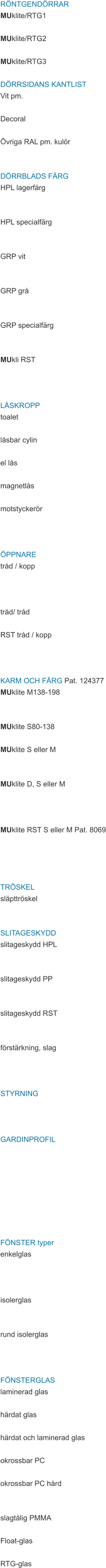 RÖNTGENDÖRRAR MUklite/RTG1  MUklite/RTG2  MUklite/RTG3  DÖRRSIDANS KANTLIST Vit pm.  Decoral  Övriga RAL pm. kulör   DÖRRBLADS FÄRG HPL lagerfärg   HPL specialfärg   GRP vit   GRP grå   GRP specialfärg   MUkli RST    LÅSKROPP toalet  låsbar cylin  el lås  magnetlås  motstyckerör    ÖPPNARE tråd / kopp    tråd/ tråd  RST tråd / kopp    KARM OCH FÄRG Pat. 124377 MUklite M138-198   MUklite S80-138  MUklite S eller M   MUklite D, S eller M    MUklite RST S eller M Pat. 8069     TRÖSKEL släpttröskel   SLITAGESKYDD slitageskydd HPL   slitageskydd PP   slitageskydd RST   förstärkning, slag    STYRNING    GARDINPROFIL         FÖNSTER typer enkelglas    isolerglas   rund isolerglas    FÖNSTERGLAS laminerad glas  härdat glas  härdat och laminerad glas  okrossbar PC  okrossbar PC hård   slagtålig PMMA  Float-glas  RTG-glas